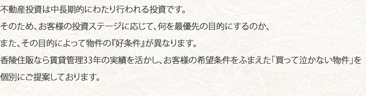 不動産投資は中長期的にわたり行われる投資です。そのため、お客様の投資ステージに応じて、何を最優先の目的にするのか、また、その目的によって物件の『好条件』が異なります。香陵住販なら賃貸管理33年の実績を活かし、お客様の希望条件をふまえた「買って泣かない物件」を個別にご提案しております。