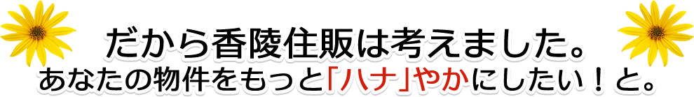 だから香陵住販は考えました。あなたの物件をもっと「ハナ」やかにしたい！と。